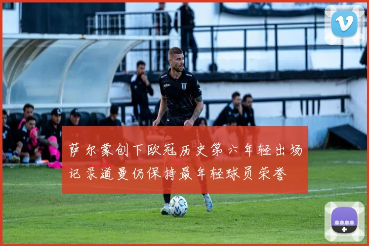 萨尔蒙创下欧冠历史第六年轻出场记录道曼仍保持最年轻球员荣誉