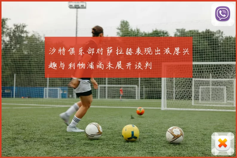 沙特俱乐部对萨拉赫表现出浓厚兴趣与利物浦尚未展开谈判