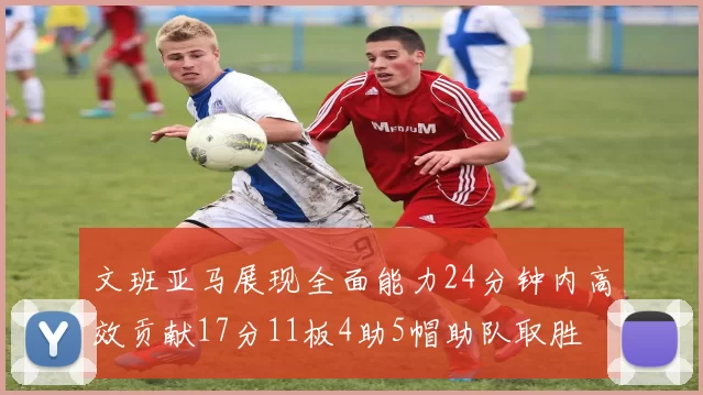 文班亚马展现全面能力24分钟内高效贡献17分11板4助5帽助队取胜