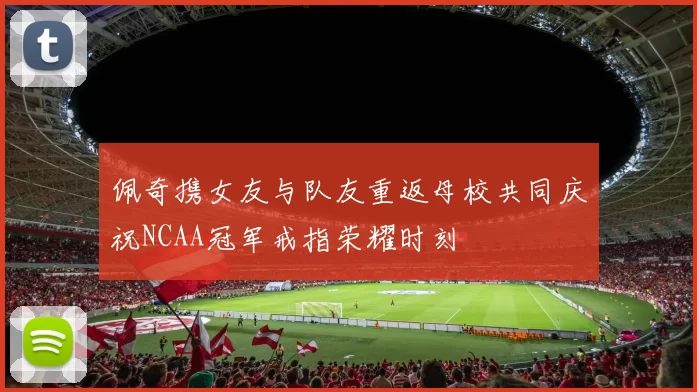 佩奇携女友与队友重返母校共同庆祝NCAA冠军戒指荣耀时刻
