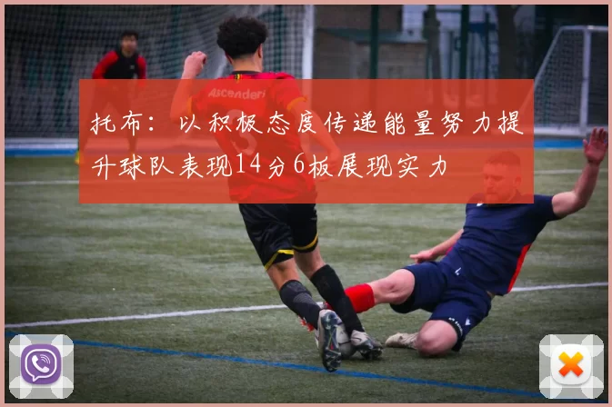 托布：以积极态度传递能量努力提升球队表现14分6板展现实力