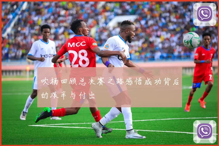 吹杨回顾总决赛之路感悟成功背后的艰辛与付出