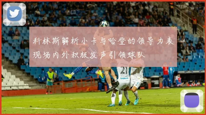 科林斯解析小卡与哈登的领导力表现场内外积极发声引领球队