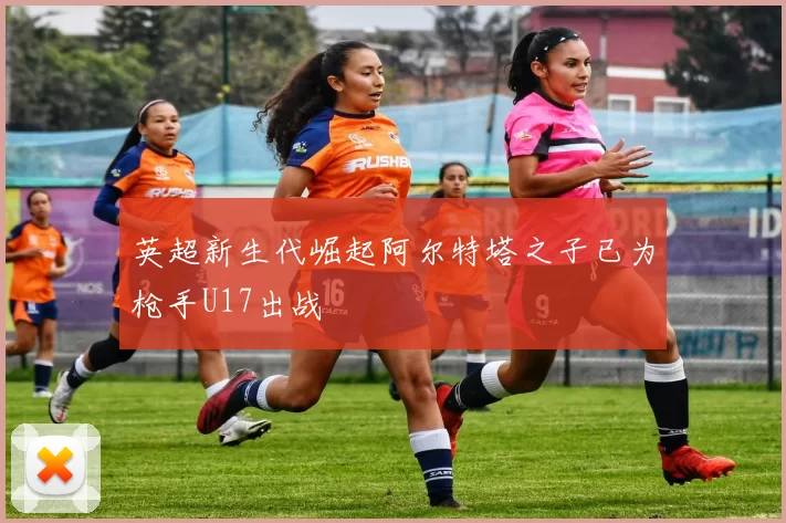 英超新生代崛起阿尔特塔之子已为枪手U17出战
