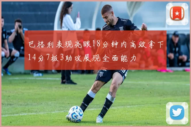 巴格利表现亮眼18分钟内高效拿下14分7板3助攻展现全面能力