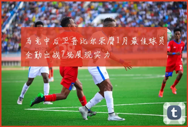 马竞中后卫普比尔荣膺1月最佳球员全勤出战7场展现实力