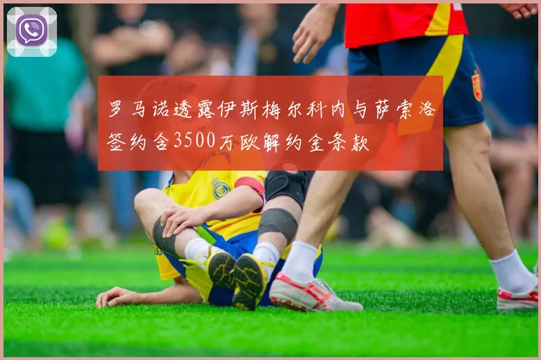 罗马诺透露伊斯梅尔科内与萨索洛签约含3500万欧解约金条款