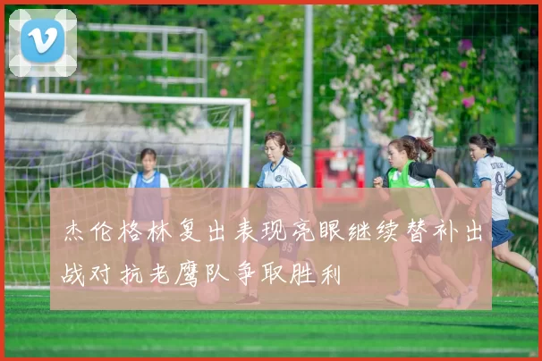 杰伦格林复出表现亮眼继续替补出战对抗老鹰队争取胜利