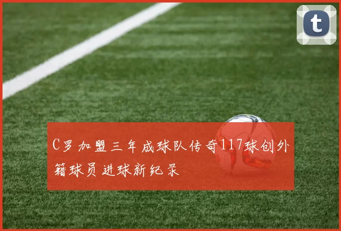 C罗加盟三年成球队传奇117球创外籍球员进球新纪录
