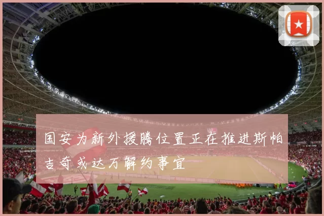 国安为新外援腾位置正在推进斯帕吉奇或达万解约事宜