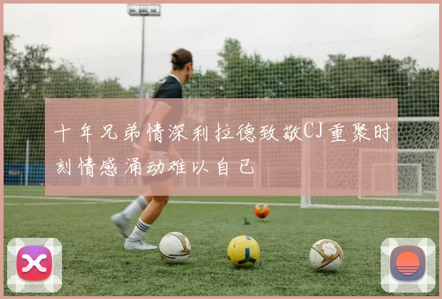 十年兄弟情深利拉德致敬CJ重聚时刻情感涌动难以自已