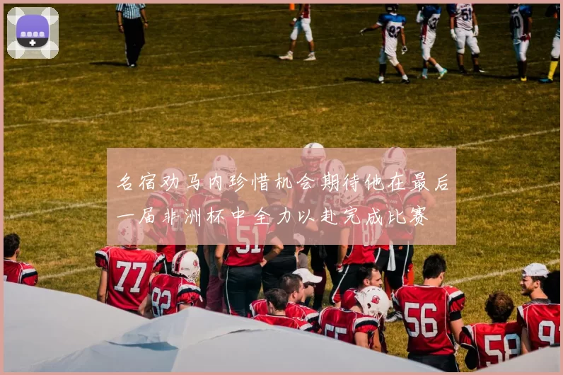 名宿劝马内珍惜机会期待他在最后一届非洲杯中全力以赴完成比赛