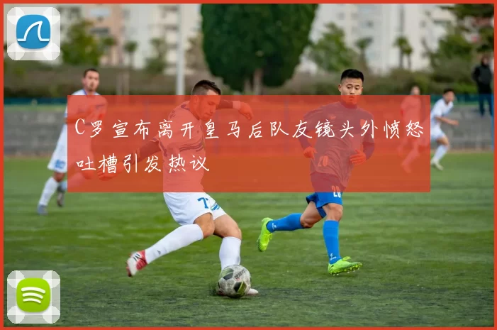 C罗宣布离开皇马后队友镜头外愤怒吐槽引发热议